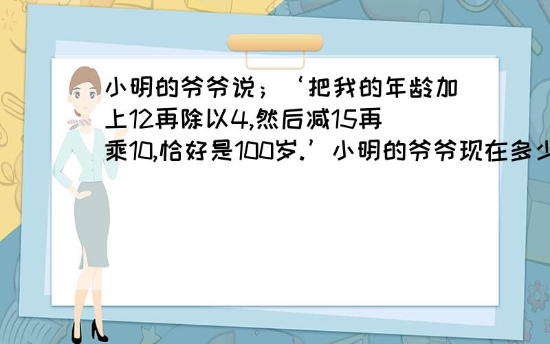 小明的爷爷说；‘把我的年龄加上12再除以4,然后减15再乘10,恰好是100岁.’小明的爷爷现在多少岁?