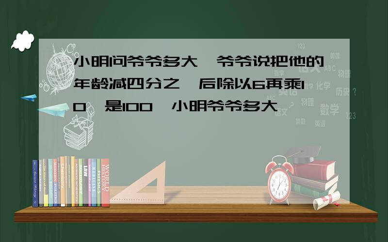 小明问爷爷多大,爷爷说把他的年龄减四分之一后除以6再乘10,是100,小明爷爷多大