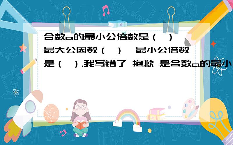 合数a的最小公倍数是（ ）,最大公因数（ ）,最小公倍数是（ ）.我写错了 抱歉 是合数a的最小因数是（ 最大因数（ 最小倍数是（