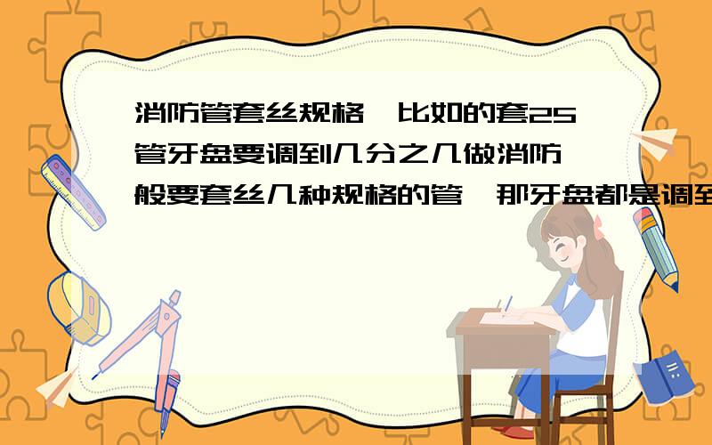 消防管套丝规格,比如的套25管牙盘要调到几分之几做消防一般要套丝几种规格的管,那牙盘都是调到几分几的.