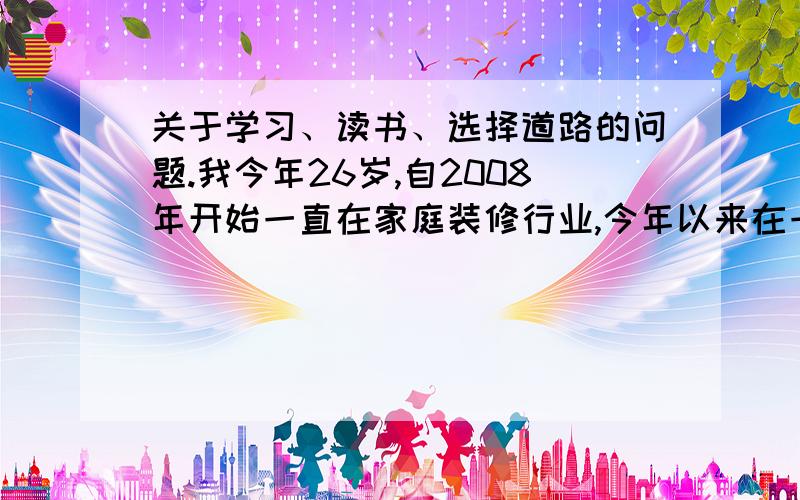 关于学习、读书、选择道路的问题.我今年26岁,自2008年开始一直在家庭装修行业,今年以来在一家上市的建材公司供职,开始建材行业的营销、市场开拓、渠道开发.我有三个问题：1.过去和现在