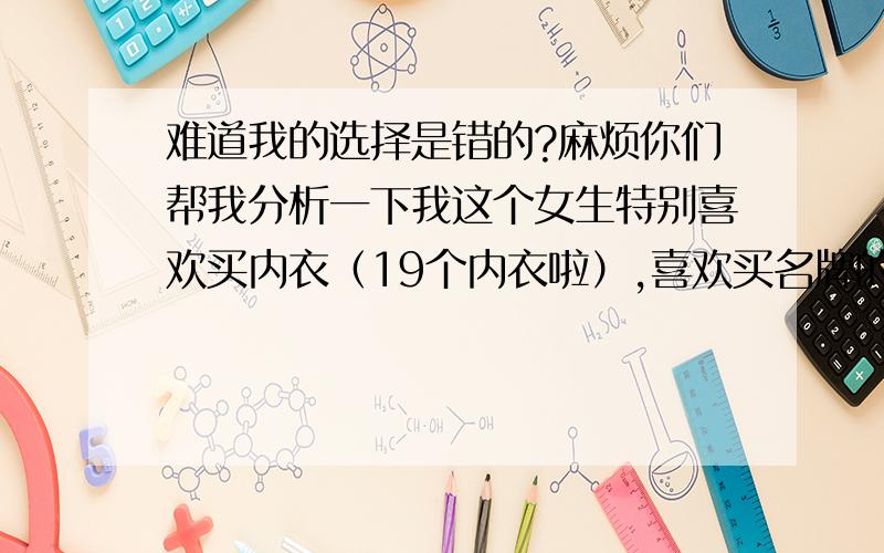 难道我的选择是错的?麻烦你们帮我分析一下我这个女生特别喜欢买内衣（19个内衣啦）,喜欢买名牌的（比较钟爱---黛安芬和爱慕的,喜欢新款）···自己觉得贴身的要买好些,而且内衣买多啦!