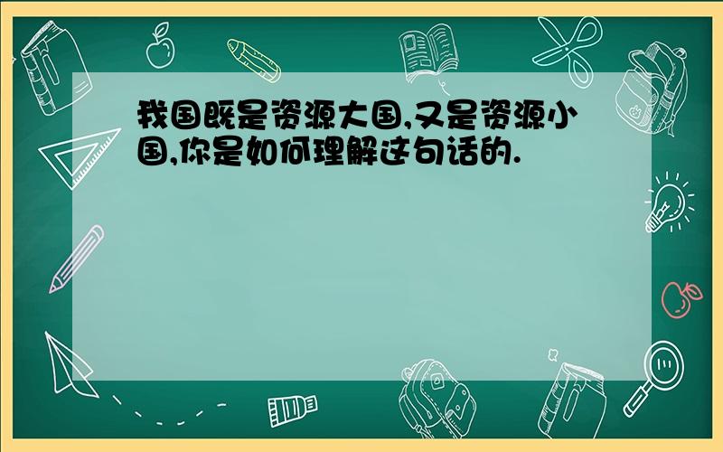 我国既是资源大国,又是资源小国,你是如何理解这句话的.