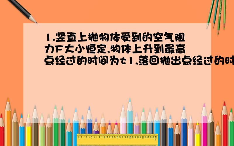 1.竖直上抛物体受到的空气阻力F大小恒定,物体上升到最高点经过的时间为t1,落回抛出点经过的时间为t2,上升时的加速度为a1,下落时的加速度为a2,则 A a1>a2,t1a2,t1>t2 C a1