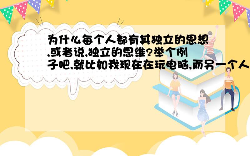 为什么每个人都有其独立的思想,或者说,独立的思维?举个例子吧,就比如我现在在玩电脑,而另一个人却在干其它的事.这个例子不是那么清晰,我再举个吧.就好像我今天想吃鱼,那他为什么却想