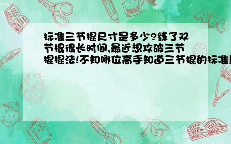 标准三节棍尺寸是多少?练了双节棍很长时间,最近想攻破三节棍棍法!不知哪位高手知道三节棍的标准尺寸!?比如每一根棍的长度,链子的长度,总长,棍子的直径和棍壁的厚度等!急需尺寸参数!望