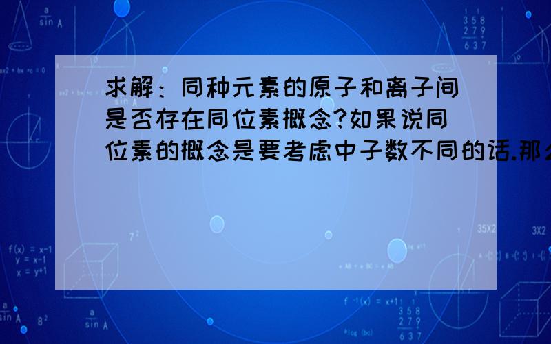 求解：同种元素的原子和离子间是否存在同位素概念?如果说同位素的概念是要考虑中子数不同的话.那么如果就让它中子数不同好了.一个R离子中子数为n,一个R原子中子数为m(m不等于n),这种情