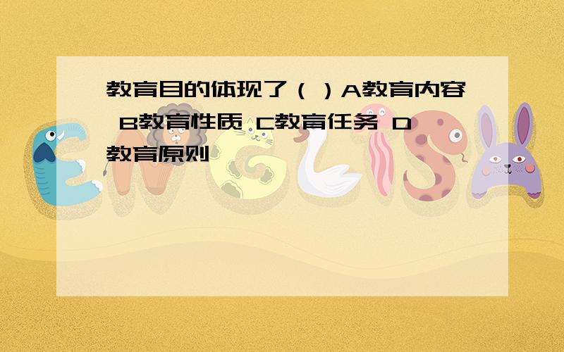 教育目的体现了（）A教育内容 B教育性质 C教育任务 D教育原则