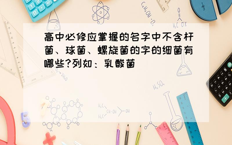 高中必修应掌握的名字中不含杆菌、球菌、螺旋菌的字的细菌有哪些?列如：乳酸菌