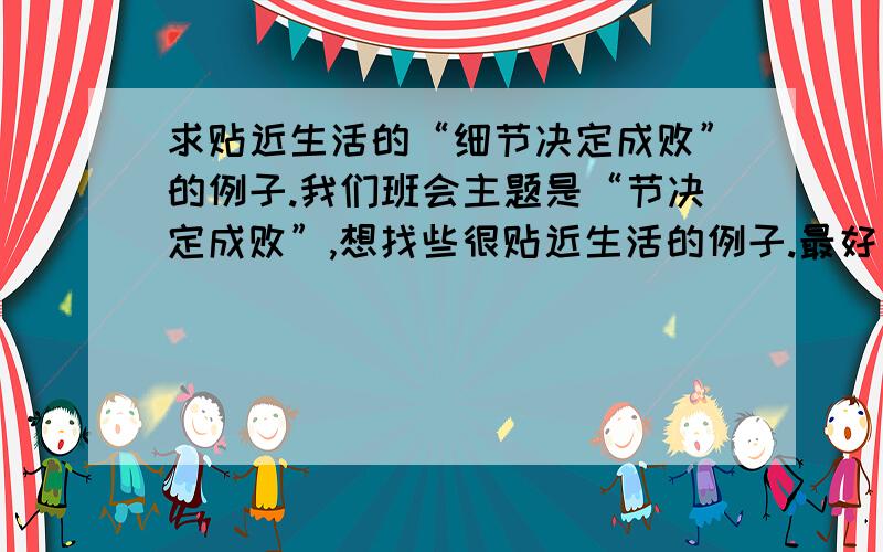 求贴近生活的“细节决定成败”的例子.我们班会主题是“节决定成败”,想找些很贴近生活的例子.最好是亲身经历的,比如自己某次考试做题因为一个小小的符号而失分 之类的.说这么多,就是