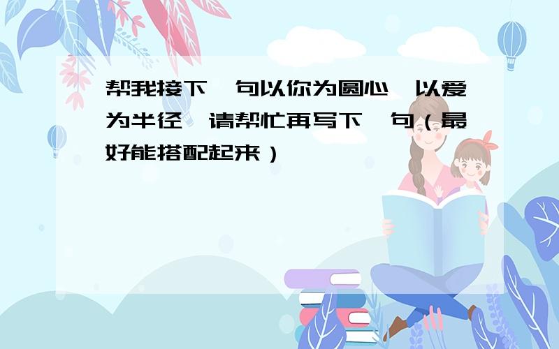 帮我接下一句以你为圆心,以爱为半径,请帮忙再写下一句（最好能搭配起来）