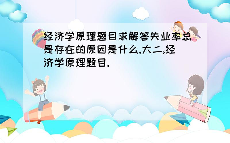 经济学原理题目求解答失业率总是存在的原因是什么.大二,经济学原理题目.