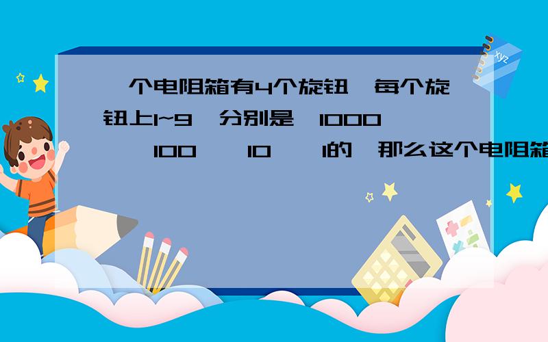 一个电阻箱有4个旋钮,每个旋钮上1~9,分别是*1000,*100,*10,*1的,那么这个电阻箱的可调范围怎么写?RT