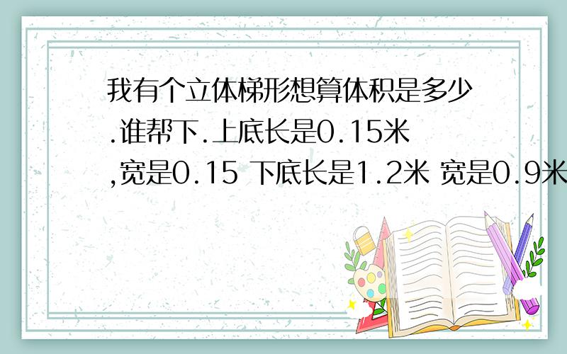 我有个立体梯形想算体积是多少.谁帮下.上底长是0.15米,宽是0.15 下底长是1.2米 宽是0.9米高是0.6米