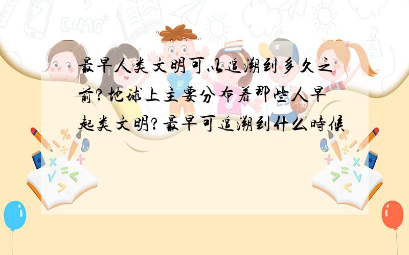 最早人类文明可以追溯到多久之前?地球上主要分布着那些人早起类文明?最早可追溯到什么时候