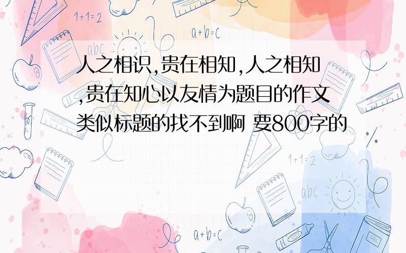 人之相识,贵在相知,人之相知,贵在知心以友情为题目的作文类似标题的找不到啊 要800字的