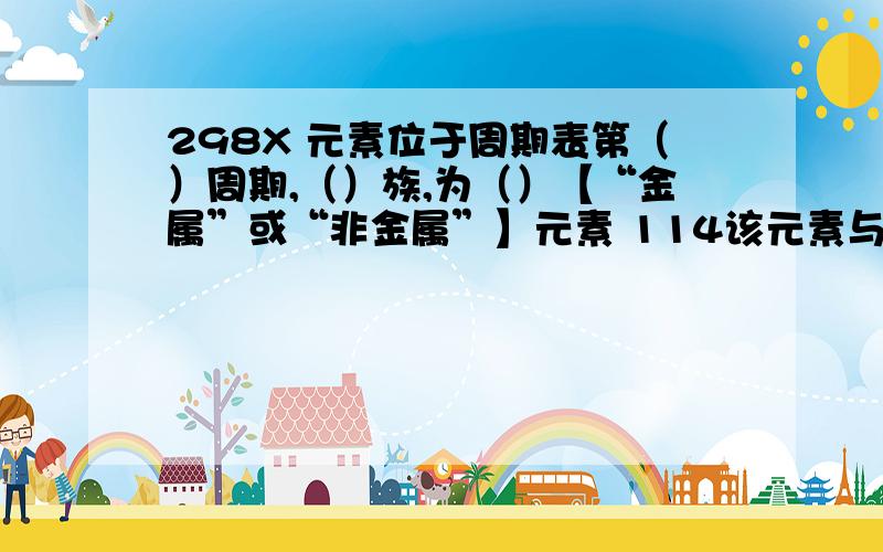 298X 元素位于周期表第（）周期,（）族,为（）【“金属”或“非金属”】元素 114该元素与最高价氧化物及其对应水化物的分子式（）,（）.并估计后者为性【“酸”,“两性”,“碱”】.该元