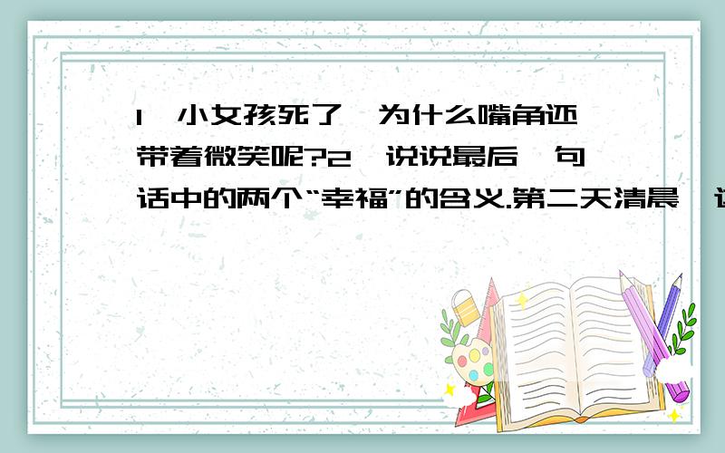 1、小女孩死了,为什么嘴角还带着微笑呢?2、说说最后一句话中的两个“幸福”的含义.第二天清晨,这个小女孩坐在墙角里,两腮通红,嘴上带着微笑.她死了,在旧年的大年夜冻死了.新年的太阳