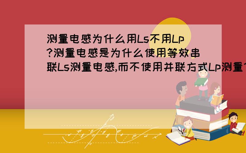 测量电感为什么用Ls不用Lp?测量电感是为什么使用等效串联Ls测量电感,而不使用并联方式Lp测量?在什么情况下使用Lp测量?