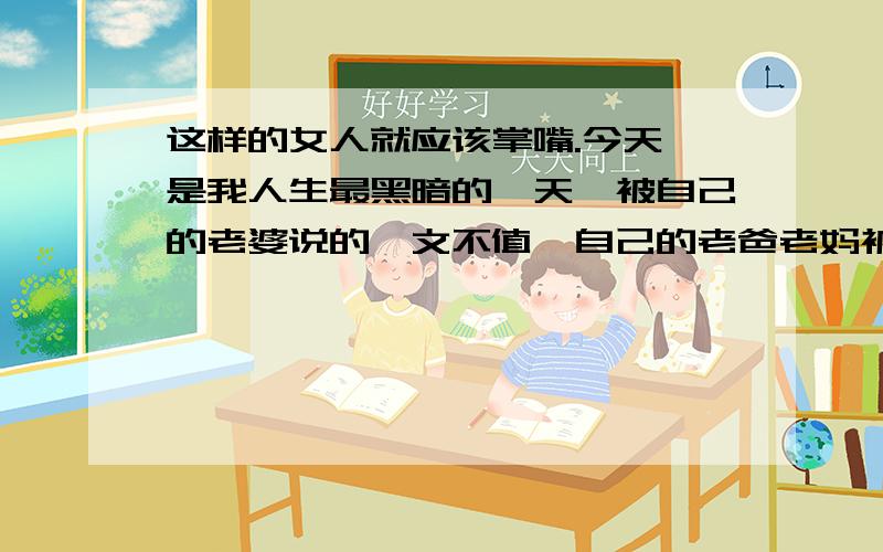 这样的女人就应该掌嘴.今天,是我人生最黑暗的一天,被自己的老婆说的一文不值,自己的老爸老妈被骂,这样的谁还气的过.给了几巴掌,真想给几拳头,再加几脚.忍了!真的没法一起生活了.