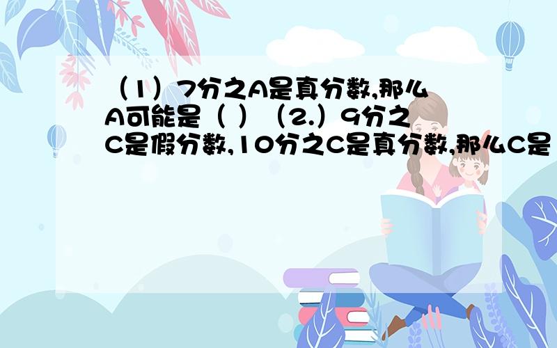 （1）7分之A是真分数,那么A可能是（ ）（2.）9分之C是假分数,10分之C是真分数,那么C是（ ）一定要准确啊,不准确我要挨板子的啊!