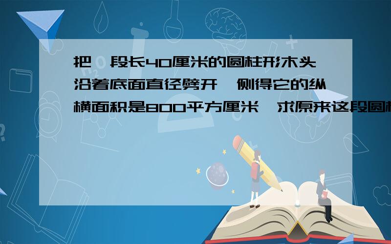 把一段长40厘米的圆柱形木头沿着底面直径劈开,侧得它的纵横面积是800平方厘米,求原来这段圆柱形木头的侧面积?