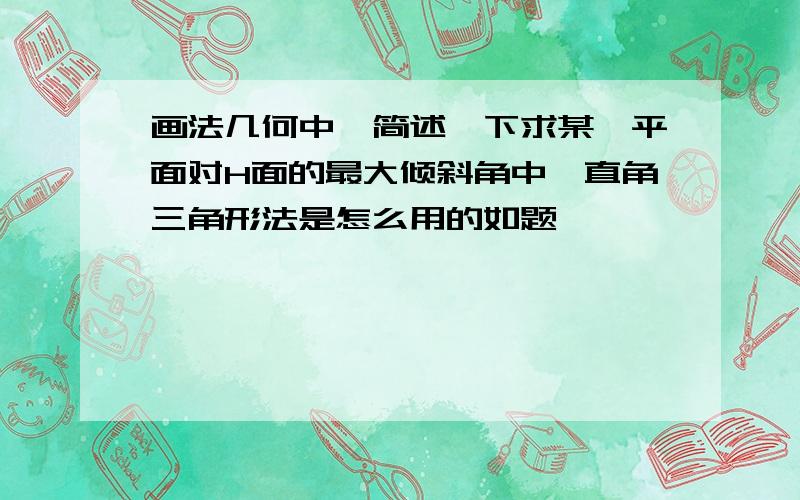 画法几何中,简述一下求某一平面对H面的最大倾斜角中、直角三角形法是怎么用的如题