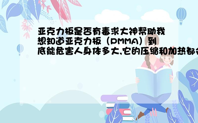 亚克力板是否有毒求大神帮助我想知道亚克力板（PMMA）到底能危害人身体多大,它的压缩和加热都会产生多少有毒气体,这些气体的危害指数是多少~!