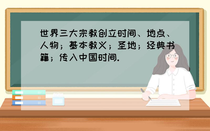 世界三大宗教创立时间、地点、人物；基本教义；圣地；经典书籍；传入中国时间.