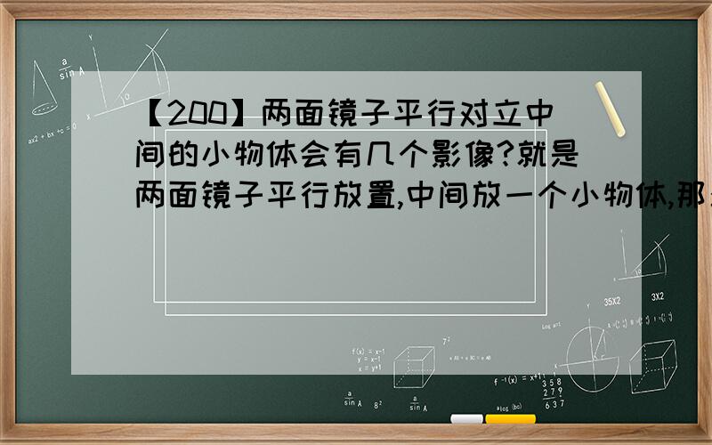 【200】两面镜子平行对立中间的小物体会有几个影像?就是两面镜子平行放置,中间放一个小物体,那么两个镜子里的小物体影像加起来一共有多少个?以及为什么?如何计算?我知道是无数个，但