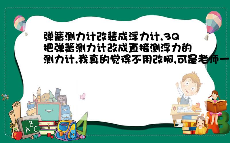 弹簧测力计改装成浮力计,3Q把弹簧测力计改成直接测浮力的测力计,我真的觉得不用改啊,可是老师一定要我们改啊,诶没办法,