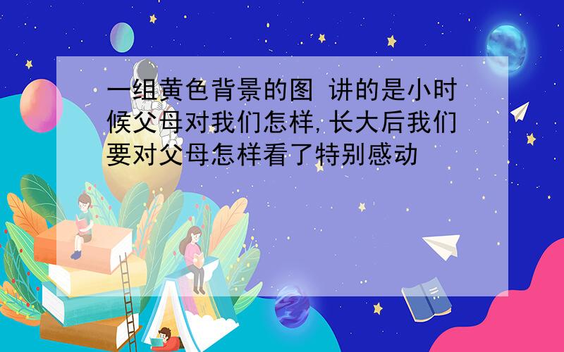 一组黄色背景的图 讲的是小时候父母对我们怎样,长大后我们要对父母怎样看了特别感动