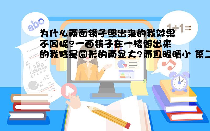 为什么两面镜子照出来的我效果不同呢?一面镜子在一楼照出来的我脸是圆形的而显大?而且眼睛小 第二面镜子在楼上 照出来的是瓜子脸眼睛刚好适中?怎么回事啊 该相信那面镜子啊