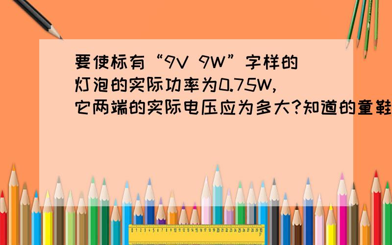 要使标有“9V 9W”字样的灯泡的实际功率为0.75W,它两端的实际电压应为多大?知道的童鞋麻烦回答一下,