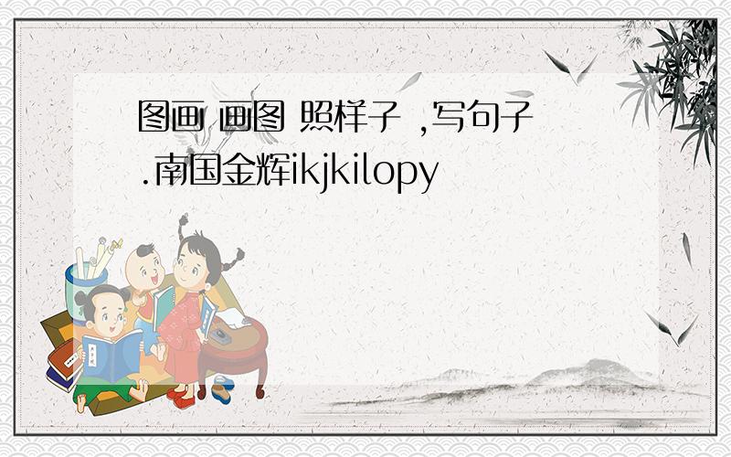 图画 画图 照样子 ,写句子.南国金辉ikjkilopy