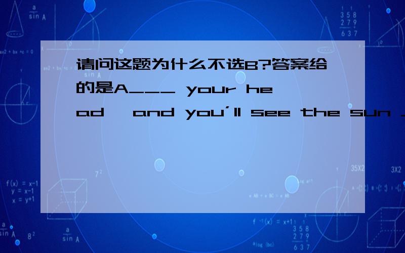 请问这题为什么不选B?答案给的是A___ your head ,and you’ll see the sun ____ now.A raise ,rising B raising ,raising C to raise ,rising D lift,being risen