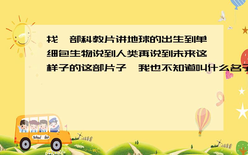 找一部科教片讲地球的出生到单细包生物说到人类再说到未来这样子的这部片子,我也不知道叫什么名子,只知道是9几年的事了.还在读小学,学校组织去电影院看的.不是好莱坞电影,只是一个科