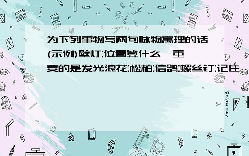 为下列事物写两句咏物寓理的话(示例)壁灯:位置算什么,重要的是发光浪花:松柏:信鸽:螺丝钉:记住,句式要和示例一样哦