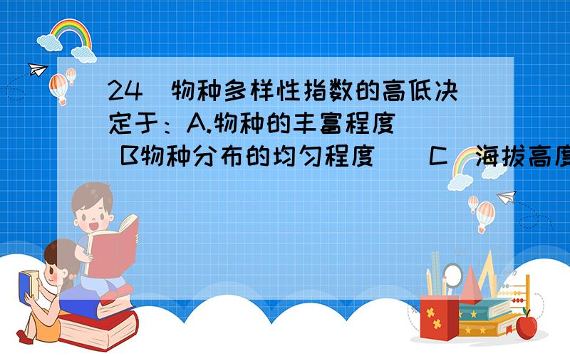 24．物种多样性指数的高低决定于：A.物种的丰富程度（） B物种分布的均匀程度（）C．海拔高度（） D．纬度高低（） E．经度大小（）