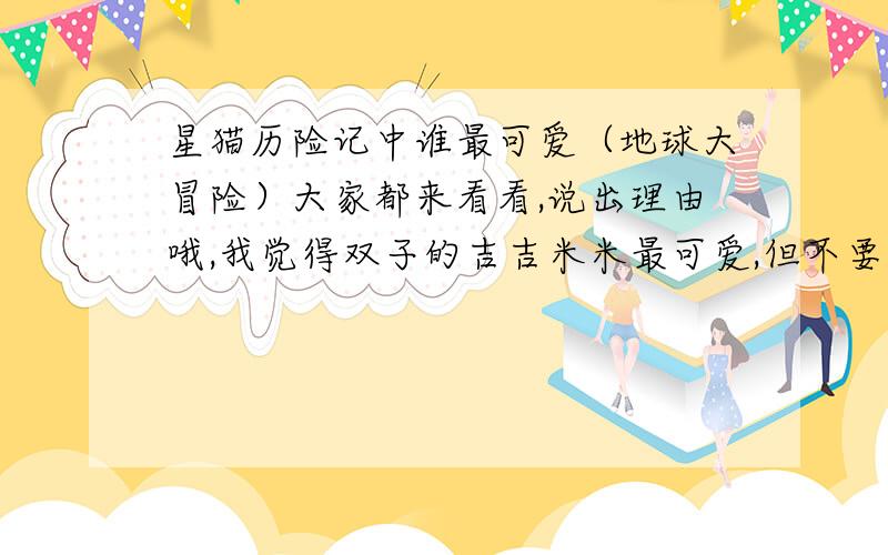 星猫历险记中谁最可爱（地球大冒险）大家都来看看,说出理由哦,我觉得双子的吉吉米米最可爱,但不要理会我的答案哦,公平一些!觉得卷毛也差不多~