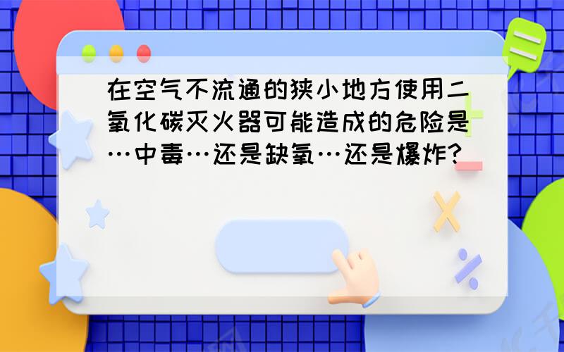 在空气不流通的狭小地方使用二氧化碳灭火器可能造成的危险是…中毒…还是缺氧…还是爆炸?