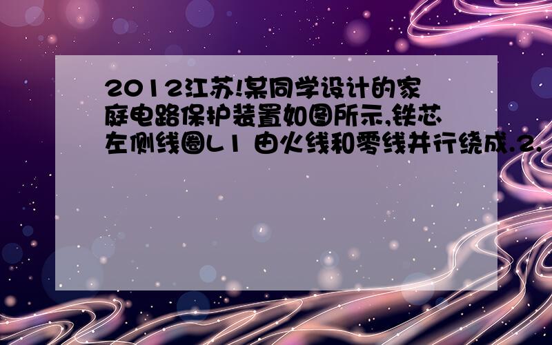 2012江苏!某同学设计的家庭电路保护装置如图所示,铁芯左侧线圈L1 由火线和零线并行绕成.2.（2012·江苏物理）某同学设计的家庭电路保护装置如图所示,铁芯左侧线圈L1 由火线和零线并行绕成