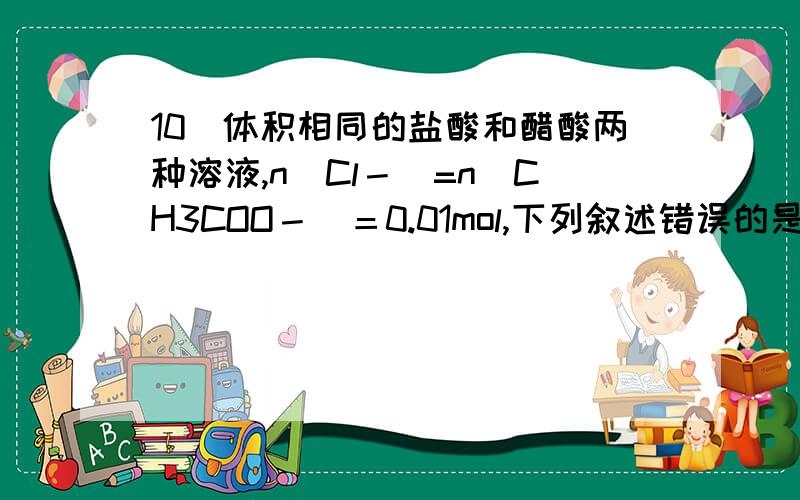 10．体积相同的盐酸和醋酸两种溶液,n(Cl－)=n(CH3COO－)＝0.01mol,下列叙述错误的是：．体积相同的盐酸和醋酸两种溶液,n(Cl－)=n(CH3COO－)＝0.01mol,下列叙述错误的是：A．它们与NaOH完全中和时,醋