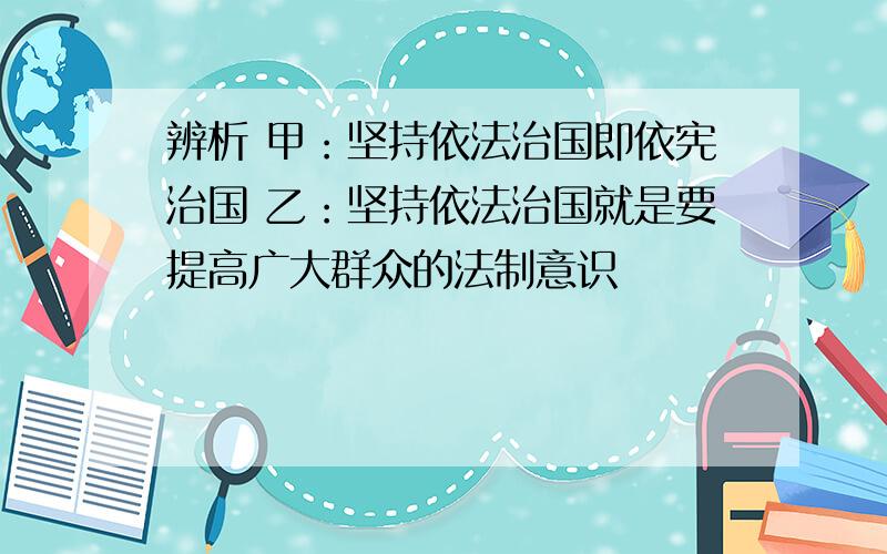 辨析 甲：坚持依法治国即依宪治国 乙：坚持依法治国就是要提高广大群众的法制意识