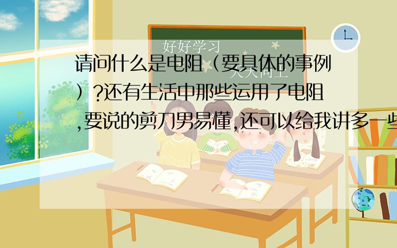 请问什么是电阻（要具体的事例）?还有生活中那些运用了电阻,要说的剪刀男易懂,还可以给我讲多一些关于这类物理的知识,我追加分的.