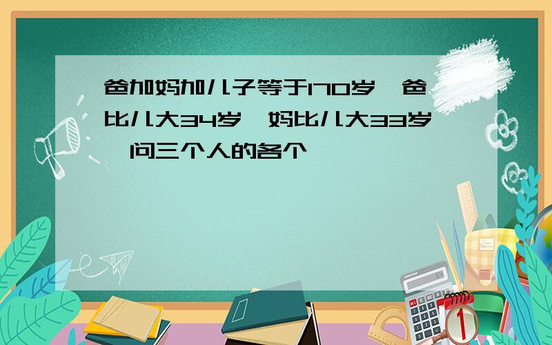 爸加妈加儿子等于170岁,爸比儿大34岁,妈比儿大33岁,问三个人的各个�