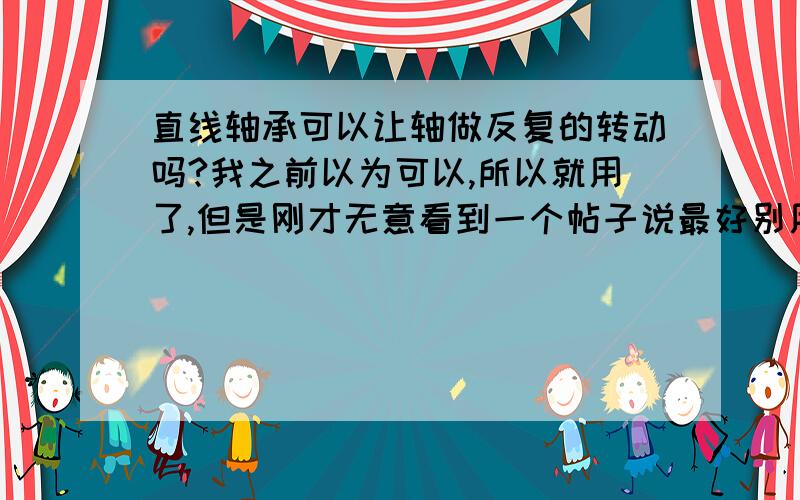 直线轴承可以让轴做反复的转动吗?我之前以为可以,所以就用了,但是刚才无意看到一个帖子说最好别用.所以在买之前先问清楚呀.其实转动是在两边180度随机转动,直线运动就5mm之间反复,2秒