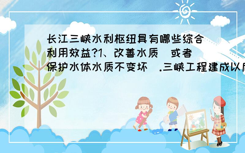 长江三峡水利枢纽具有哪些综合利用效益?1、改善水质（或者保护水体水质不变坏）.三峡工程建成以后,水位抬高,以往江面上漂浮的垃圾大量堆积在坝前,这个季节,基本每周都有几万方,为此,