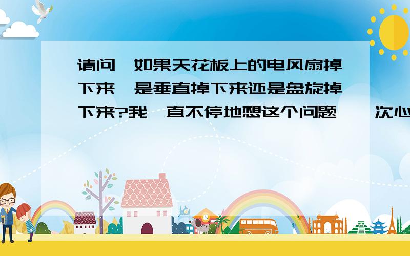 请问,如果天花板上的电风扇掉下来,是垂直掉下来还是盘旋掉下来?我一直不停地想这个问题,一次心理老师在月考监考时,看到大家卷已答完,说紧想这个问题的人有神经病（想一下不要紧）,她