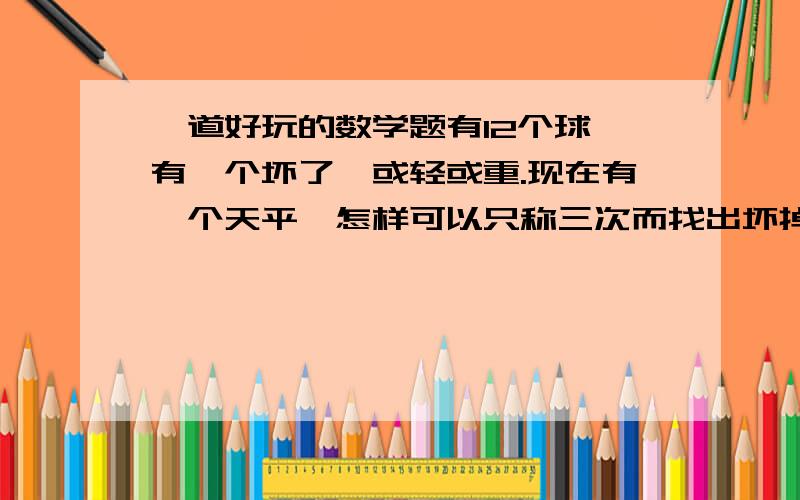 一道好玩的数学题有12个球,有一个坏了,或轻或重.现在有一个天平,怎样可以只称三次而找出坏掉的球.